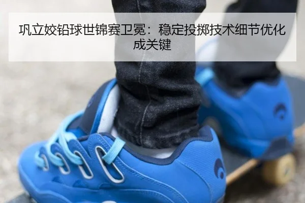 巩立姣铅球世锦赛卫冕：稳定投掷技术细节优化成关键