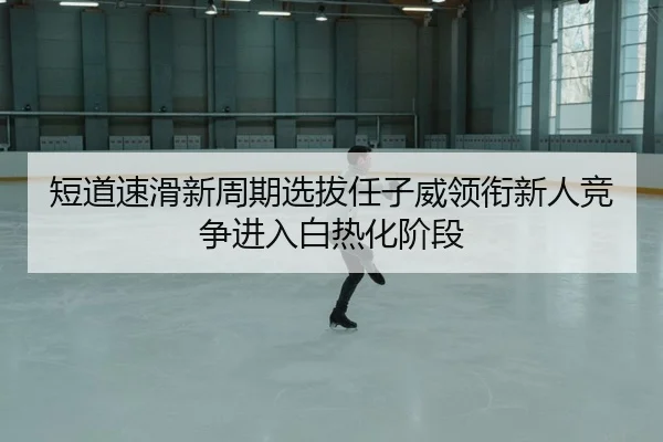 短道速滑新周期选拔任子威领衔新人竞争进入白热化阶段