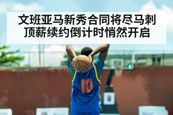 文班亚马新秀合同将尽马刺顶薪续约倒计时悄然开启